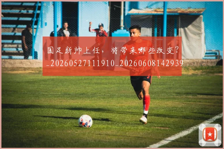 国足新帅上任,将带来哪些改变?_20260527111910_20260608142939