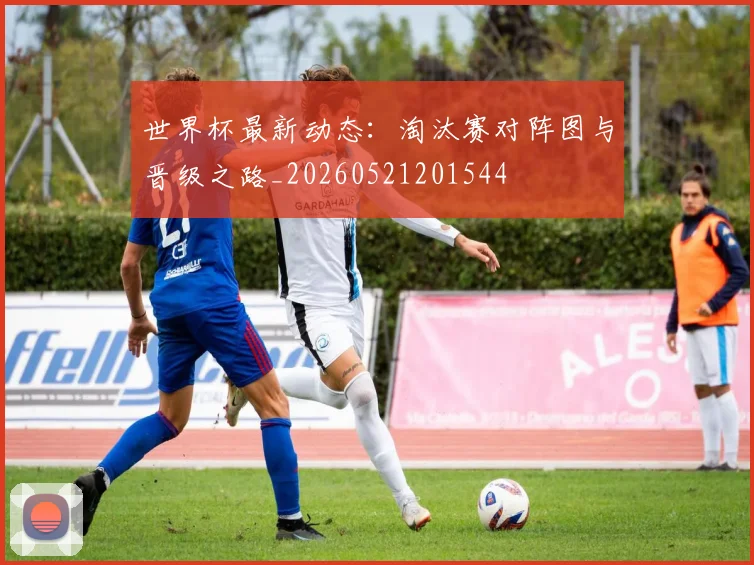 世界杯最新动态：淘汰赛对阵图与晋级之路_20260521201544