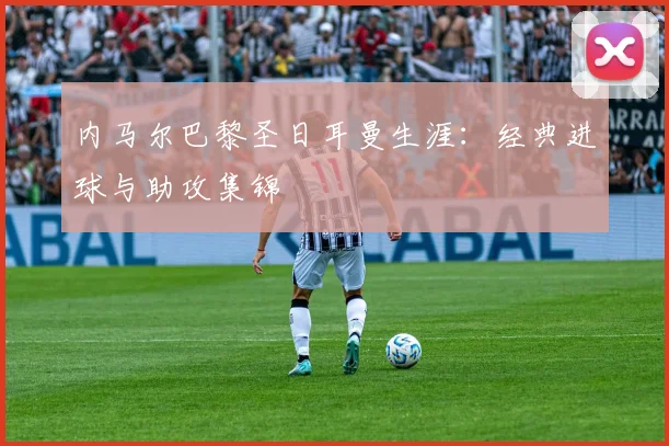 内马尔巴黎圣日耳曼生涯:经典进球与助攻集锦