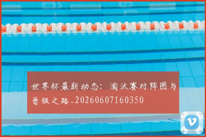世界杯最新动态：淘汰赛对阵图与晋级之路_20260607160350