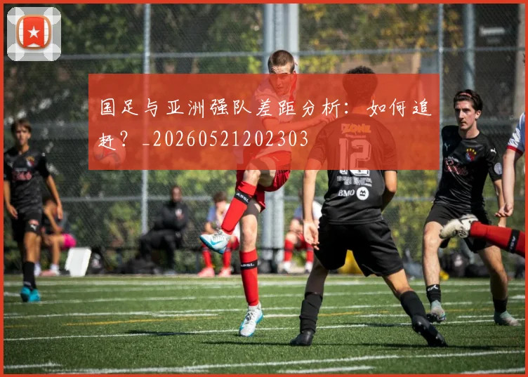 国足与亚洲强队差距分析:如何追赶?_20260521202303