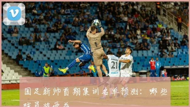 国足新帅首期集训名单预测:哪些球员将受益